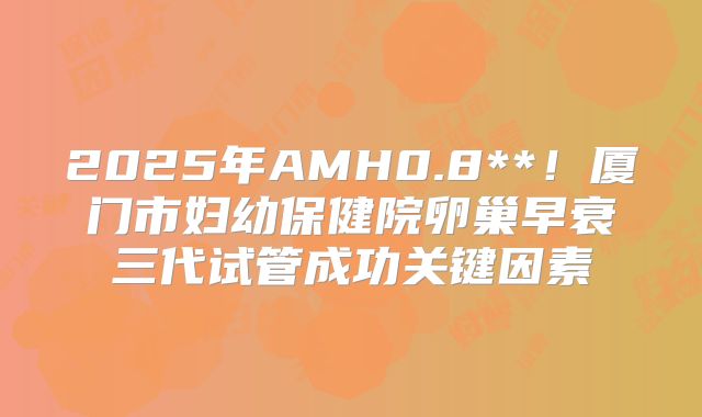 2025年AMH0.8**！厦门市妇幼保健院卵巢早衰三代试管成功关键因素