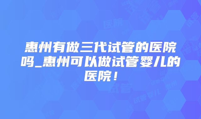 惠州有做三代试管的医院吗_惠州可以做试管婴儿的医院！