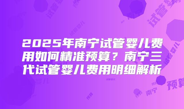2025年南宁试管婴儿费用如何精准预算？南宁三代试管婴儿费用明细解析