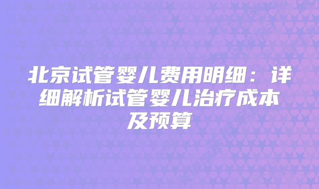 北京试管婴儿费用明细：详细解析试管婴儿治疗成本及预算