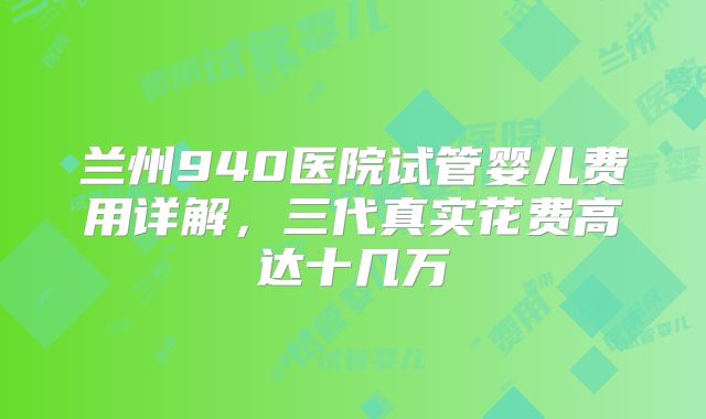 兰州940医院试管婴儿费用详解，三代真实花费高达十几万