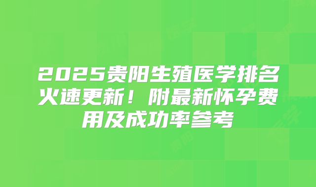 2025贵阳生殖医学排名火速更新！附最新怀孕费用及成功率参考