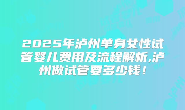 2025年泸州单身女性试管婴儿费用及流程解析,泸州做试管要多少钱！
