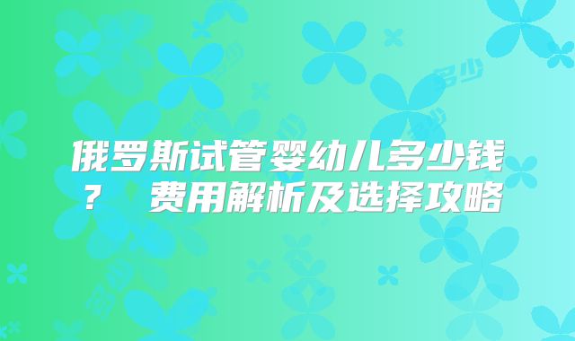 俄罗斯试管婴幼儿多少钱? 费用解析及选择攻略