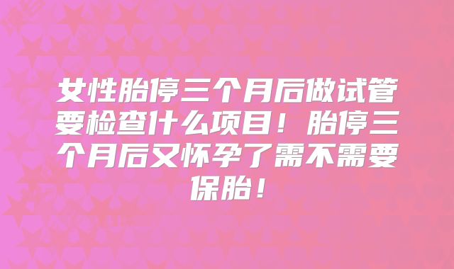 女性胎停三个月后做试管要检查什么项目！胎停三个月后又怀孕了需不需要保胎！