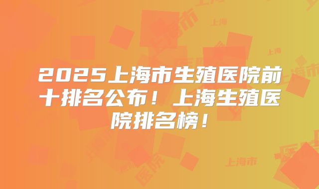 2025上海市生殖医院前十排名公布！上海生殖医院排名榜！