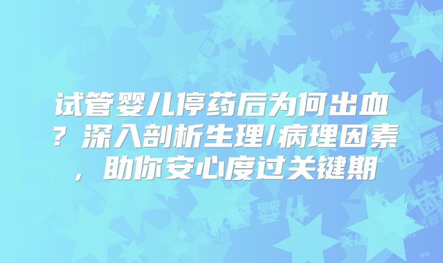 试管婴儿停药后为何出血?深入剖析生理/病理因素,助你安心度过关键期