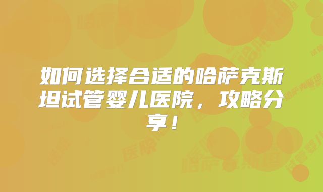 如何选择合适的哈萨克斯坦试管婴儿医院，攻略分享！