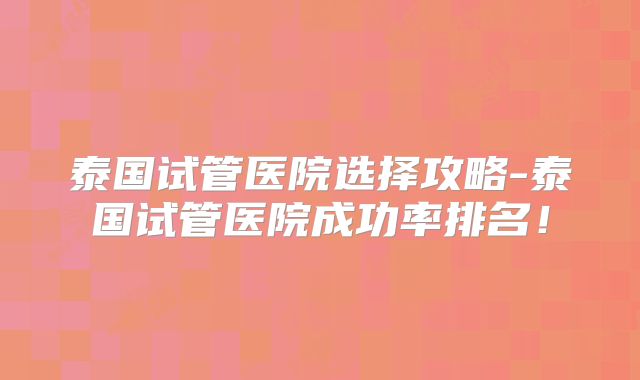 泰国试管医院选择攻略-泰国试管医院成功率排名！
