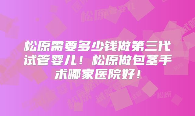 松原需要多少钱做第三代试管婴儿！松原做包茎手术哪家医院好！