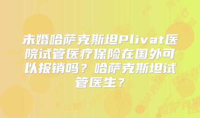 未婚哈萨克斯坦Plivat医院试管医疗保险在国外可以报销吗？哈萨克斯坦试管医生？