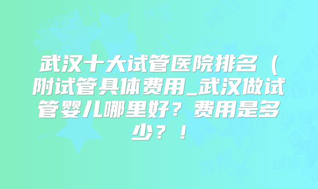 武汉十大试管医院排名(附试管具体费用_武汉做试管婴儿哪里好?费用是多少?!