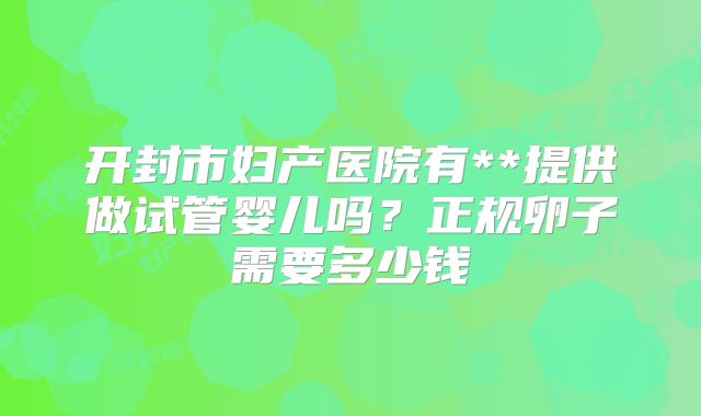 开封市妇产医院有**提供做试管婴儿吗？正规卵子需要多少钱