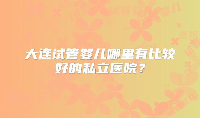 大连试管婴儿哪里有比较好的私立医院？