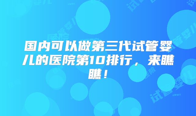 国内可以做第三代试管婴儿的医院第10排行，来瞧瞧！