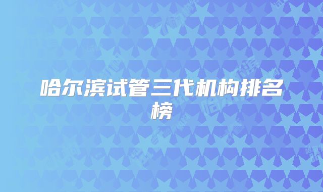 哈尔滨试管三代机构排名榜