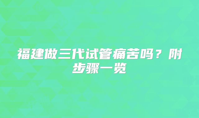 福建做三代试管痛苦吗?附步骤一览
