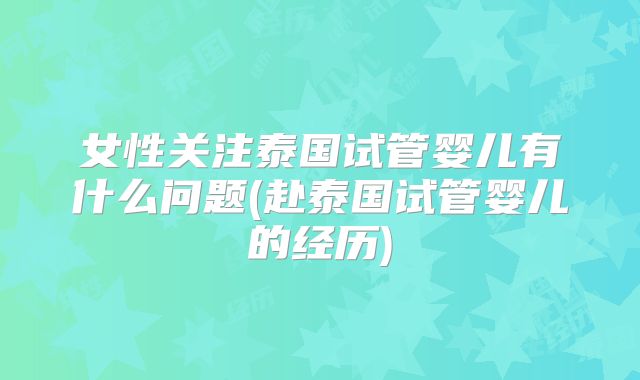 女性关注泰国试管婴儿有什么问题(赴泰国试管婴儿的经历)