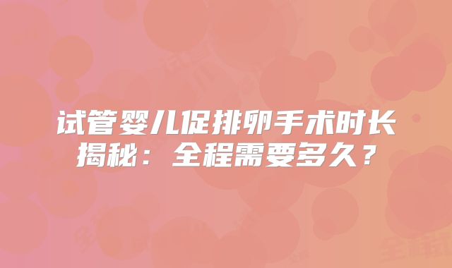 试管婴儿促排卵手术时长揭秘：全程需要多久？