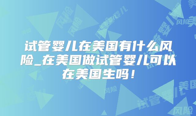 试管婴儿在美国有什么风险_在美国做试管婴儿可以在美国生吗！