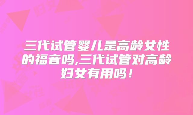 三代试管婴儿是高龄女性的福音吗,三代试管对高龄妇女有用吗！