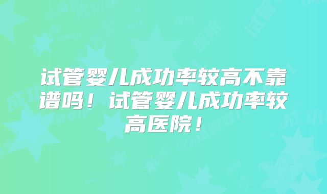 试管婴儿成功率较高不靠谱吗！试管婴儿成功率较高医院！