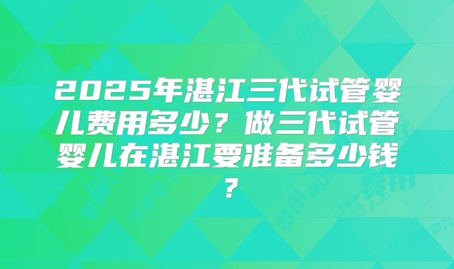 2025年湛江三代试管婴儿费用多少?做三代试管婴儿在湛江要准备多少钱?
