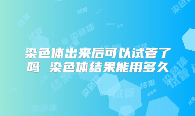 染色体出来后可以试管了吗 染色体结果能用多久