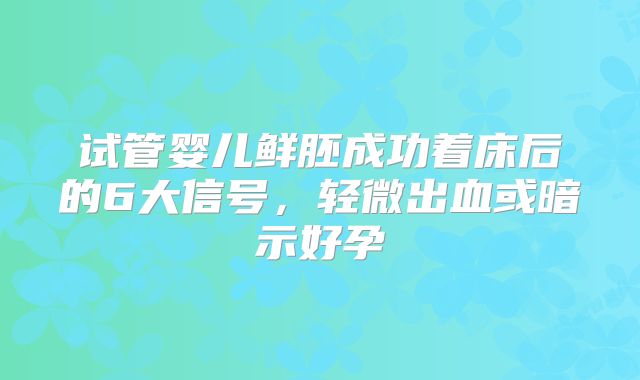 试管婴儿鲜胚成功着床后的6大信号，轻微出血或暗示好孕