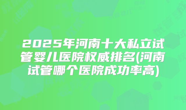 2025年河南十大私立试管婴儿医院权威排名(河南试管哪个医院成功率高)