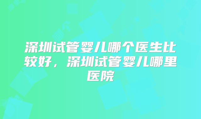 深圳试管婴儿哪个医生比较好，深圳试管婴儿哪里医院