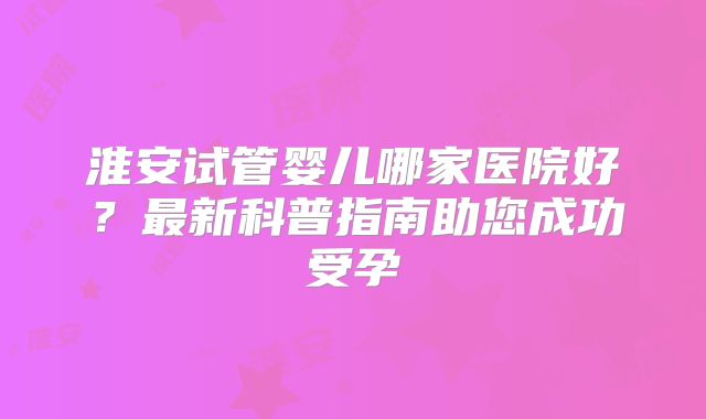 淮安试管婴儿哪家医院好？最新科普指南助您成功受孕