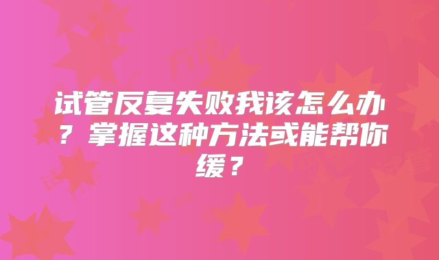 试管反复失败我该怎么办？掌握这种方法或能帮你缓？