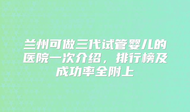 兰州可做三代试管婴儿的医院一次介绍，排行榜及成功率全附上