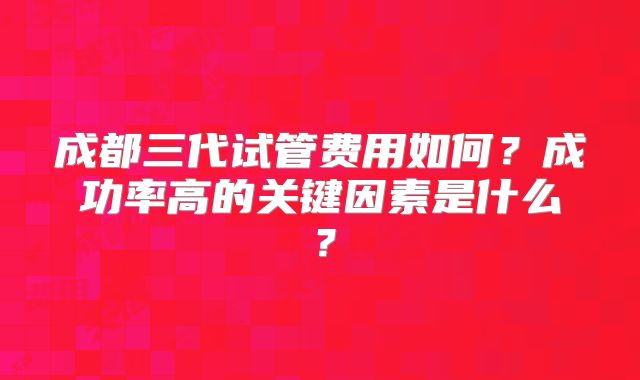 成都三代试管费用如何？成功率高的关键因素是什么？