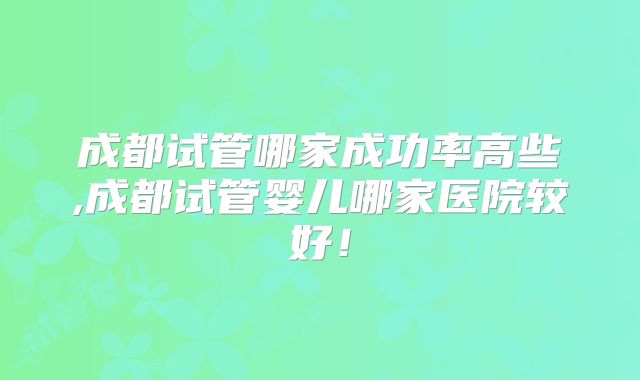 成都试管哪家成功率高些,成都试管婴儿哪家医院较好！