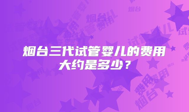 烟台三代试管婴儿的费用大约是多少？