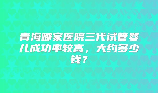 青海哪家医院三代试管婴儿成功率较高，大约多少钱？