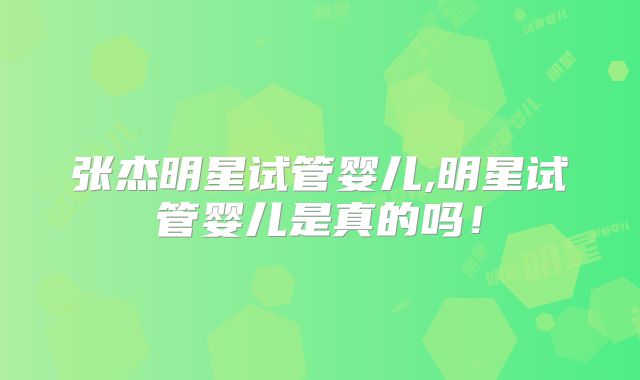张杰明星试管婴儿,明星试管婴儿是真的吗!