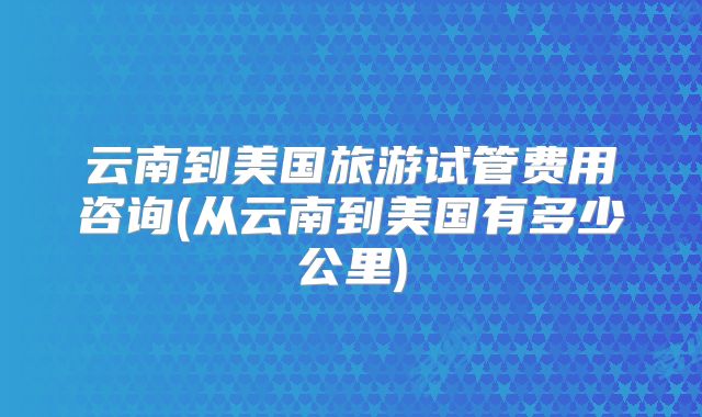 云南到美国旅游试管费用咨询(从云南到美国有多少公里)
