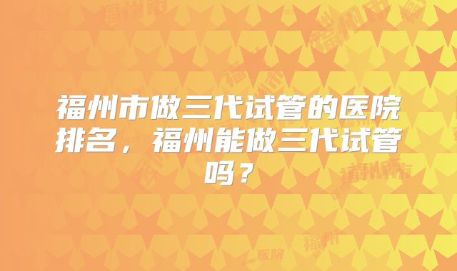 福州市做三代试管的医院排名，福州能做三代试管吗？