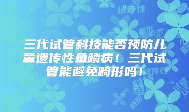 三代试管科技能否预防儿童遗传性鱼鳞病！三代试管能避免畸形吗！