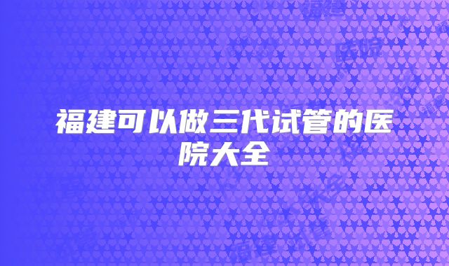 福建可以做三代试管的医院大全