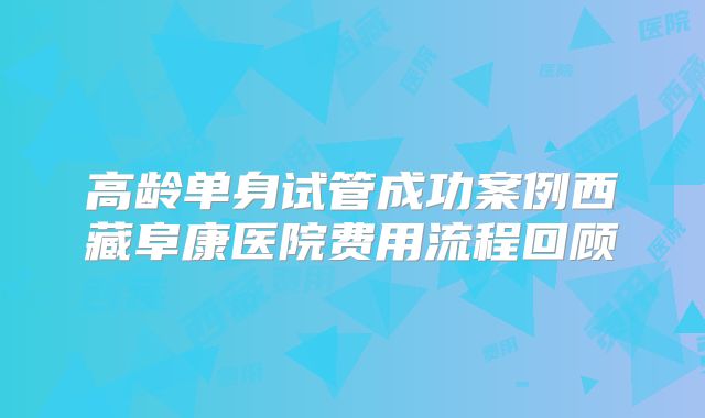 高龄单身试管成功案例西藏阜康医院费用流程回顾