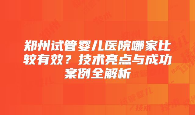 郑州试管婴儿医院哪家比较有效？技术亮点与成功案例全解析