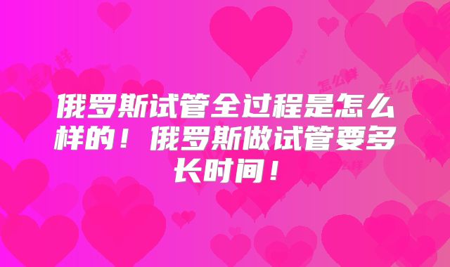俄罗斯试管全过程是怎么样的！俄罗斯做试管要多长时间！