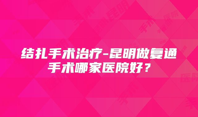 结扎手术治疗-昆明做复通手术哪家医院好？