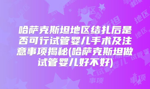 哈萨克斯坦地区结扎后是否可行试管婴儿手术及注意事项揭秘(哈萨克斯坦做试管婴儿好不好)