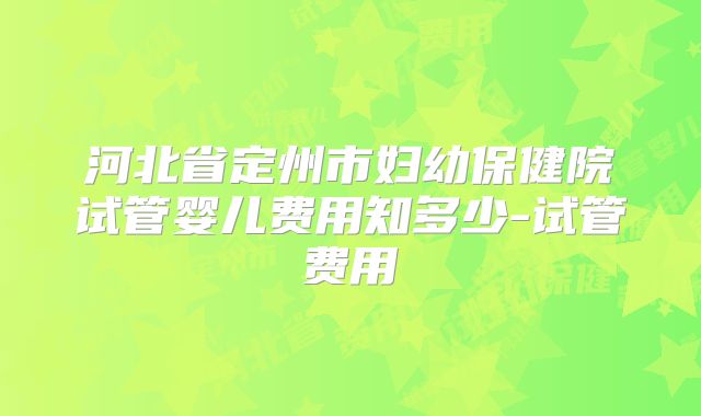 河北省定州市妇幼保健院试管婴儿费用知多少-试管费用