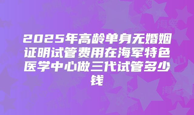 2025年高龄单身无婚姻证明试管费用在海军特色医学中心做三代试管多少钱